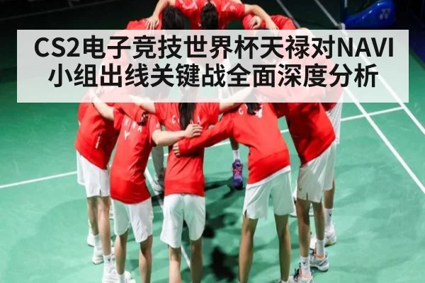 CS2电子竞技世界杯天禄对NAVI 小组出线关键战全面深度分析